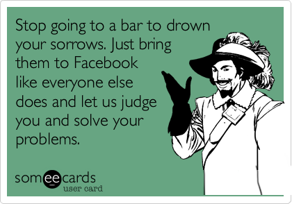 Stop going to a bar to drown
your sorrows. Just bring
them to Facebook
like everyone else
does and let us judge
you and solve your
problems.