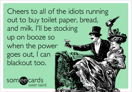 Cheers to all of the idiots running out to buy toilet paper, bread,
and milk. I'll be stocking
up on booze so
when the power
goes out, I can
blackout too. 