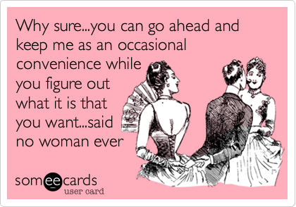 Why sure...you can go ahead and keep me as an occasional convenience while 
you figure out
what it is that
you want...said
no woman ever 