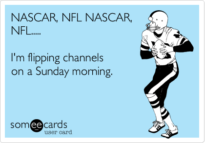 NASCAR, NFL NASCAR,
NFL.....

I'm flipping channels
on a Sunday morning.