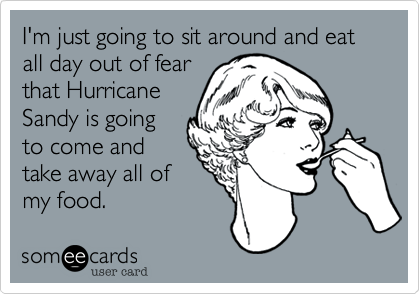 I'm just going to sit around and eat all day out of fear
that Hurricane
Sandy is going
to come and
take away all of
my food.
