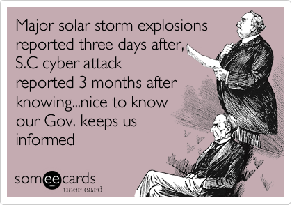 Major solar storm explosions
reported three days after,
S.C cyber attack
reported 3 months after
knowing...nice to know
our Gov. keeps us
informed