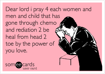 Dear lord i pray 4 each women and men and child that has
gone through chemo
and rediation 2 be
heal from head 2
toe by the power of
you love.