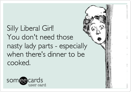 

Silly Liberal Girl!
You don't need those
nasty lady parts - especially
when there's dinner to be
cooked.
