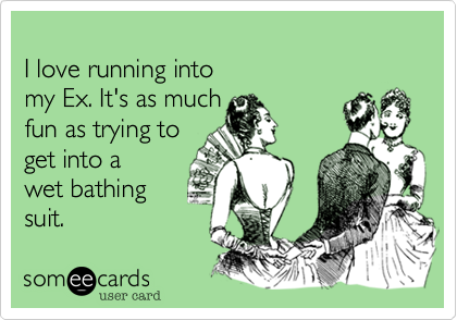 
I love running into
my Ex. It's as much
fun as trying to
get into a 
wet bathing
suit.