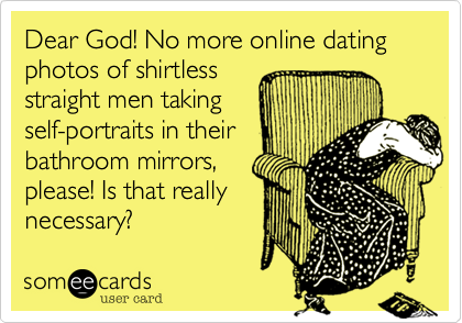 Dear God! No more online dating photos of shirtless
straight men taking
self-portraits in their 
bathroom mirrors, 
please! Is that really
necessary? 