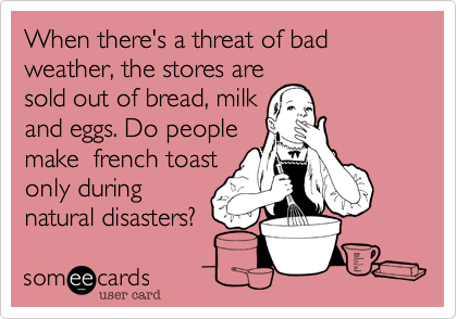 When there's a threat of bad weather, the stores are
sold out of bread, milk
and eggs. Do people
make  french toast
only during
natural disasters?