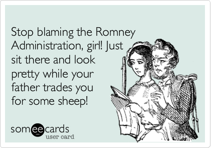 
Stop blaming the Romney 
Administration, girl! Just
sit there and look 
pretty while your
father trades you 
for some sheep! 