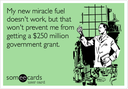 My new miracle fuel
doesn't work, but that 
won't prevent me from 
getting a $250 million
government grant.