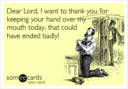 Dear Lord, I want to thank you for keeping your hand over my
mouth today, that could
have ended badly!