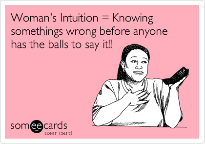 Woman's Intuition = Knowing somethings wrong before anyone has the balls to say it!!