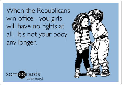 When the Republicans
win office - you girls
will have no rights at
all.  It's not your body
any longer.