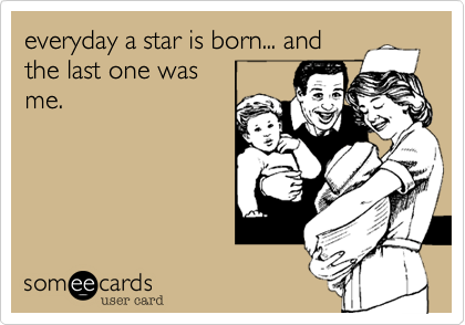 everyday a star is born... and
the last one was
me.