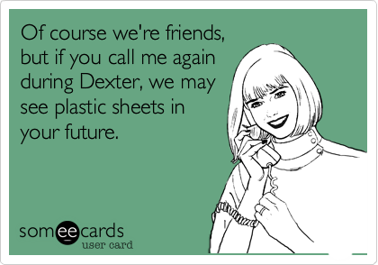 Of course we're friends,
but if you call me again
during Dexter, we may
see plastic sheets in
your future.