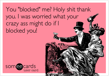 You "blocked" me? Holy shit thank you. I was worried what your
crazy ass might do if I
blocked you!