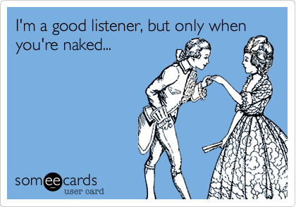 I'm a good listener, but only when
you're naked...