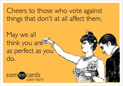 Cheers to those who vote against things that don't at all affect them.
 
May we all
think you are 
as perfect as you
do.