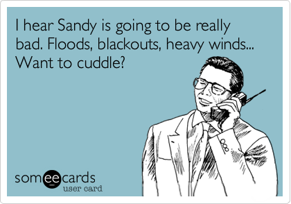 I hear Sandy is going to be really bad. Floods, blackouts, heavy winds... Want to cuddle?