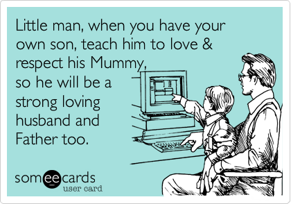 Little man, when you have your own son, teach him to love &
respect his Mummy, 
so he will be a
strong loving
husband and 
Father too.