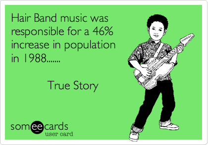 Hair Band music was
responsible for a 46%
increase in population
in 1988.......       

           True Story
