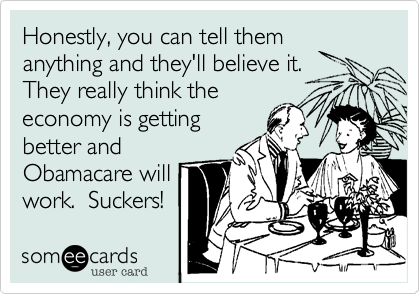 Honestly, you can tell them
anything and they'll believe it.
They really think the 
economy is getting
better and
Obamacare will
work.  Suckers!
