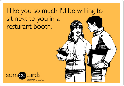 I like you so much I'd be willing to 
sit next to you in a
resturant booth.
