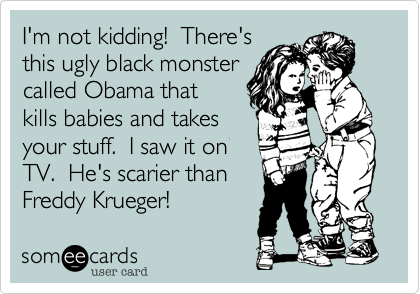 I'm not kidding!  There's
this ugly black monster
called Obama that 
kills babies and takes 
your stuff.  I saw it on
TV.  He's scarier than
Freddy Krueger!