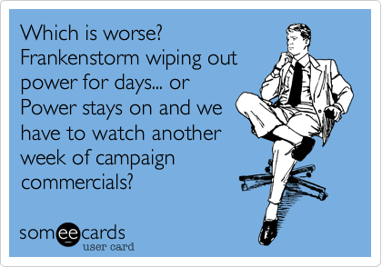 Which is worse?
Frankenstorm wiping out
power for days... or
Power stays on and we
have to watch another
week of campaign
commercials?