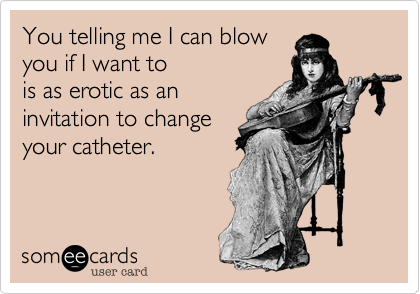 You telling me I can blow
you if I want to 
is as erotic as an
invitation to change
your catheter.