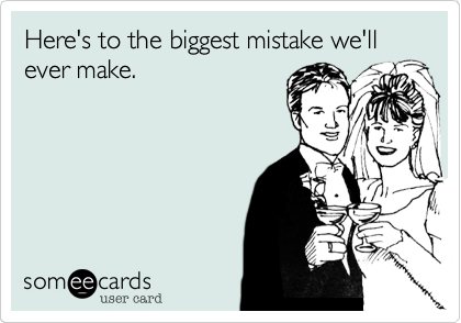 Here's to the biggest mistake we'll ever make.
