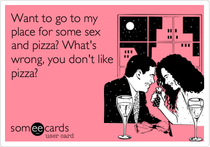 Want to go to my
place for some sex
and pizza? What's
wrong, you don't like
pizza?