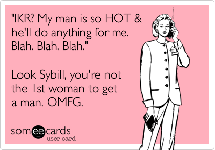 "IKR? My man is so HOT & 
he'll do anything for me.
Blah. Blah. Blah."

Look Sybill, you're not 
the 1st woman to get 
a man. OMFG.