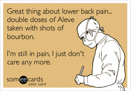 Great thing about lower back pain... double doses of Aleve
taken with shots of
bourbon.

I'm still in pain, I just don't
care any more.