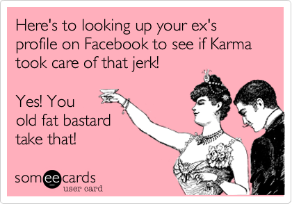 Here's to looking up your ex's profile on Facebook to see if Karma took care of that jerk!   

Yes! You
old fat bastard
take that!