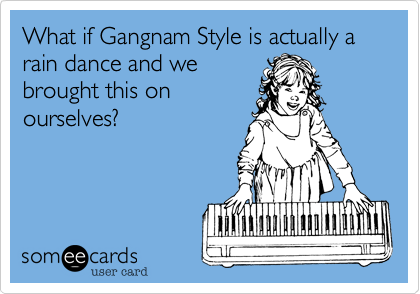 What if Gangnam Style is actually a rain dance and we
brought this on
ourselves?