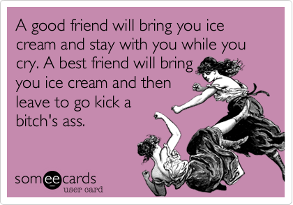 A good friend will bring you ice cream and stay with you while you cry. A best friend will bring
you ice cream and then
leave to go kick a
bitch's ass.