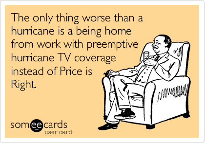 The only thing worse than a hurricane is a being home
from work with preemptive
hurricane TV coverage
instead of Price is
Right.