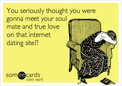 You seriously thought you were gonna meet your soul
mate and true love
on that internet
dating site??