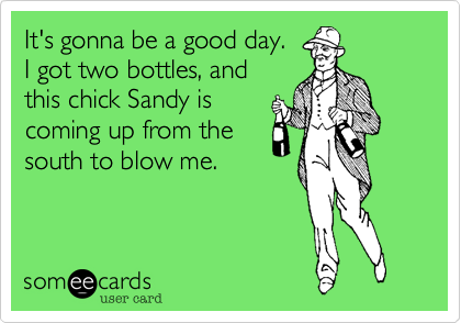 It's gonna be a good day.
I got two bottles, and
this chick Sandy is
coming up from the
south to blow me.