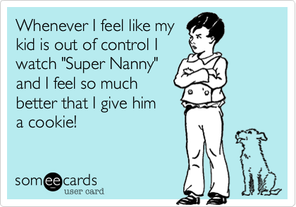 Whenever I feel like my 
kid is out of control I
watch "Super Nanny"
and I feel so much
better that I give him 
a cookie!