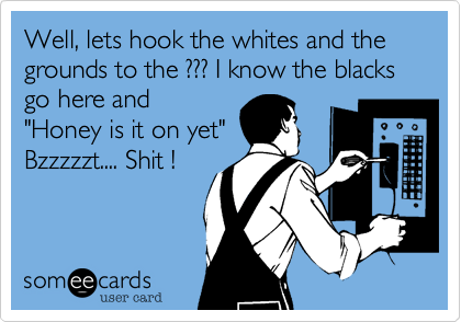 Well, lets hook the whites and the grounds to the ??? I know the blacks go here and
"Honey is it on yet"
Bzzzzzt.... Shit !