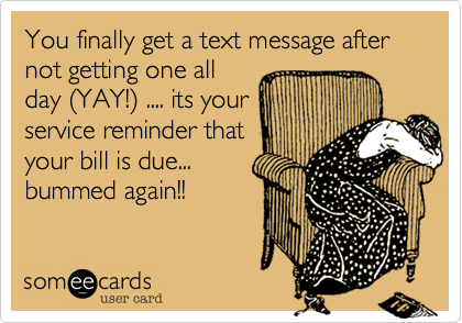 You finally get a text message after not getting one all
day (YAY!) .... its your
service reminder that
your bill is due...
bummed again!!