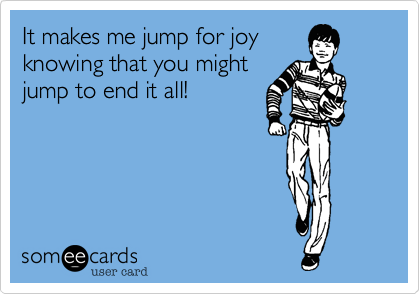 It makes me jump for joy
knowing that you might
jump to end it all!