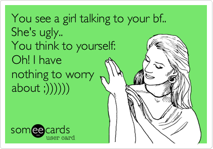 You see a girl talking to your bf..
She's ugly..
You think to yourself:
Oh! I have
nothing to worry
about ;))))))