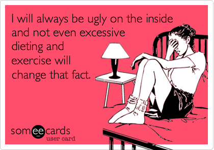 I will always be ugly on the inside
and not even excessive
dieting and
exercise will
change that fact.