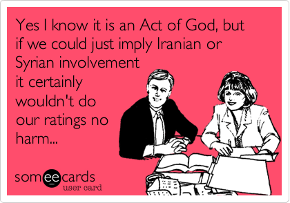 Yes I know it is an Act of God, but if we could just imply Iranian or Syrian involvementit certainlywouldn't doour ratings noharm...