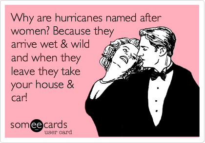 Why are hurricanes named after women? Because they
arrive wet & wild
and when they
leave they take
your house &
car!