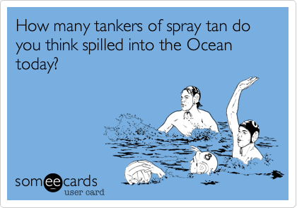 How many tankers of spray tan do you think spilled into the Ocean today?