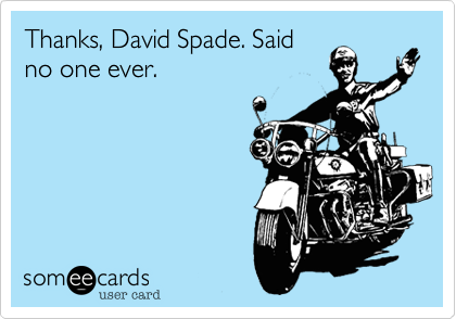 Thanks, David Spade. Said
no one ever.