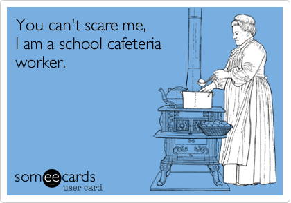 You can't scare me, 
I am a school cafeteria 
worker.